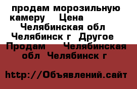 продам морозильную камеру  › Цена ­ 10 000 - Челябинская обл., Челябинск г. Другое » Продам   . Челябинская обл.,Челябинск г.